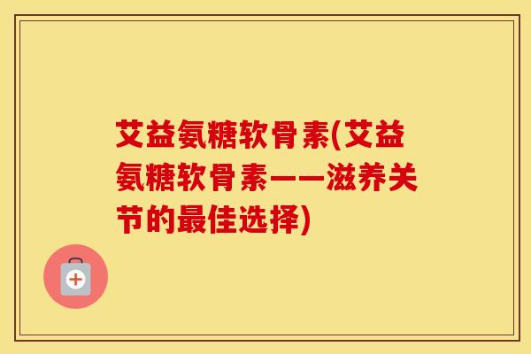 艾益氨糖软骨素(艾益氨糖软骨素——滋养关节的佳选择) 艾益氨糖软骨素(艾益氨糖软骨素——滋养关节的佳选择)