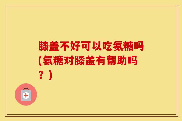 膝盖不好可以吃氨糖吗(氨糖对膝盖有帮助吗?) 膝盖不好可以吃氨糖吗(氨糖对膝盖有帮助吗?)