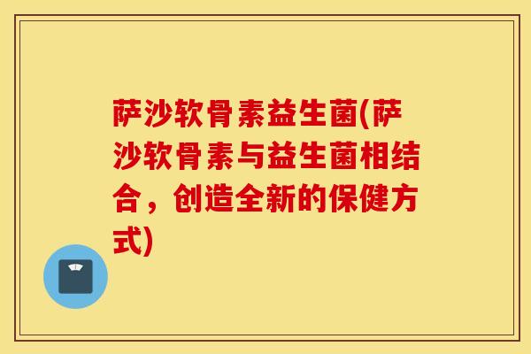 萨沙软骨素益生菌(萨沙软骨素与益生菌相结合，创造全新的保健方式)