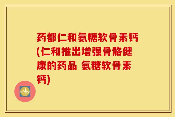 药都仁和氨糖软骨素钙(仁和推出增强骨骼健康的药品 氨糖软骨素钙)