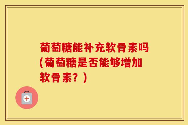 葡萄糖能补充软骨素吗(葡萄糖是否能够增加软骨素？)