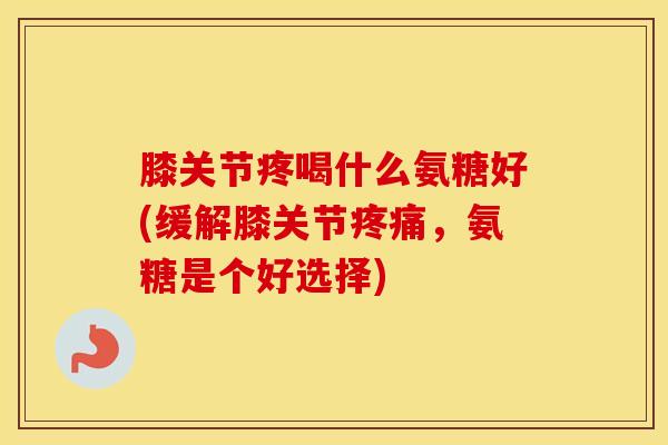 膝关节疼喝什么氨糖好(缓解膝关节,氨糖是个好选择) 膝关节疼喝什么氨糖好(缓解膝关节,氨糖是个好选择)