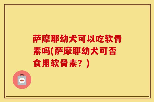 萨摩耶幼犬可以吃软骨素吗(萨摩耶幼犬可否食用软骨素？)