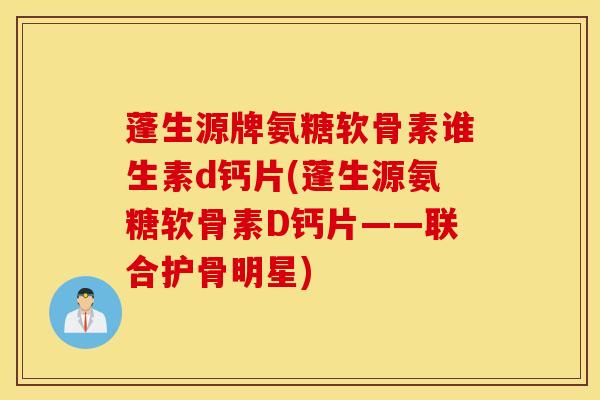 蓬生源牌氨糖软骨素谁生素d钙片(蓬生源氨糖软骨素D钙片——联合护骨明星)