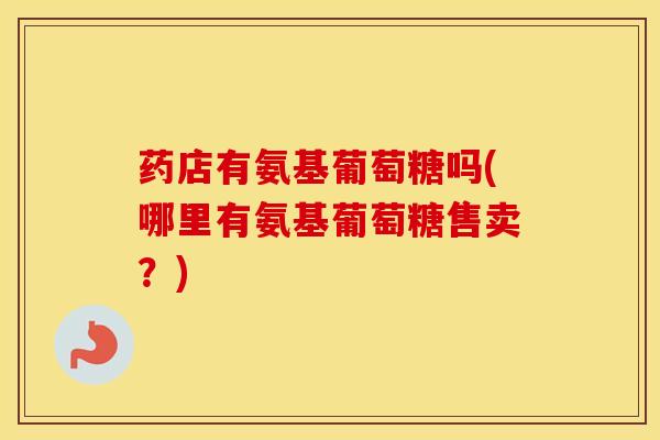 药店有氨基葡萄糖吗(哪里有氨基葡萄糖售卖？)