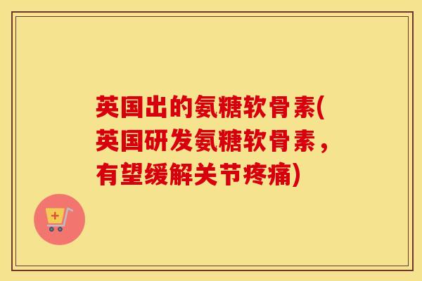 英国出的氨糖软骨素(英国研发氨糖软骨素，有望缓解关节)