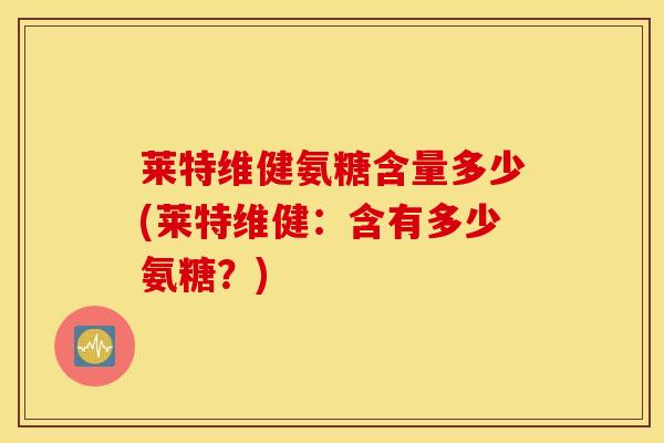 莱特维健氨糖含量多少(莱特维健:含有多少氨糖?) 莱特维健氨糖含量多少(莱特维健:含有多少氨糖?)
