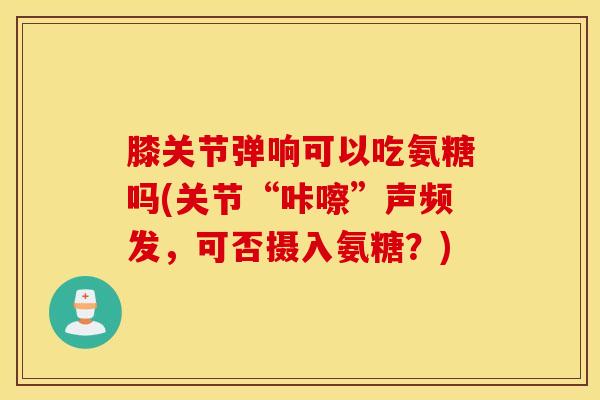 膝关节弹响可以吃氨糖吗(关节“咔嚓”声频发，可否摄入氨糖？)
