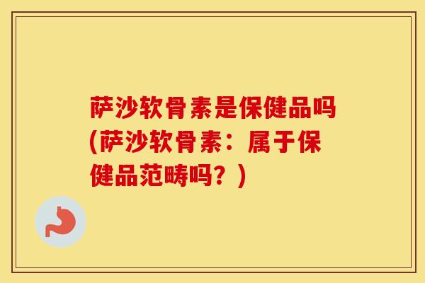 萨沙软骨素是保健品吗(萨沙软骨素：属于保健品范畴吗？)