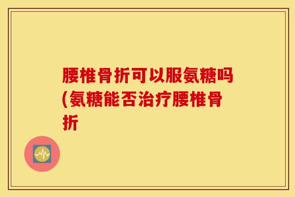 腰椎可以服氨糖吗(氨糖能否腰椎 腰椎可以服氨糖吗(氨糖能否腰椎