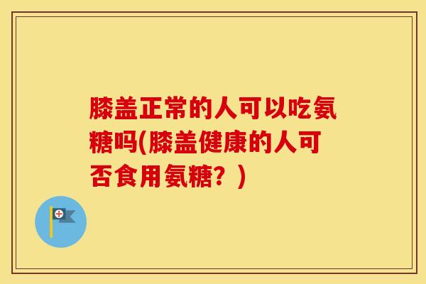 膝盖正常的人可以吃氨糖吗(膝盖健康的人可否食用氨糖?) 膝盖正常的人可以吃氨糖吗(膝盖健康的人可否食用氨糖?)