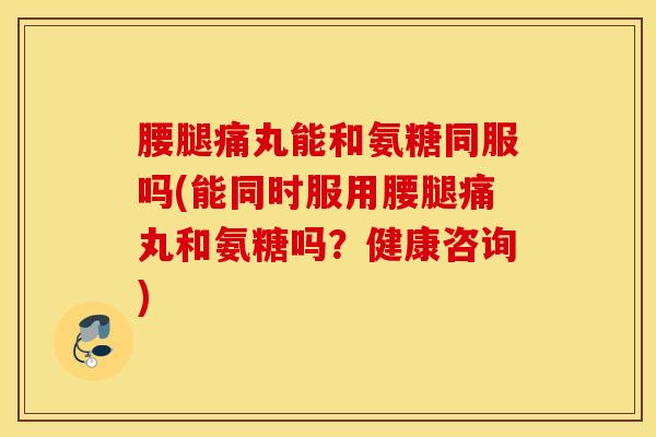 腰腿痛丸能和氨糖同服吗(能同时服用腰腿痛丸和氨糖吗?健康咨询) 腰腿痛丸能和氨糖同服吗(能同时服用腰腿痛丸和氨糖吗?健康咨询)