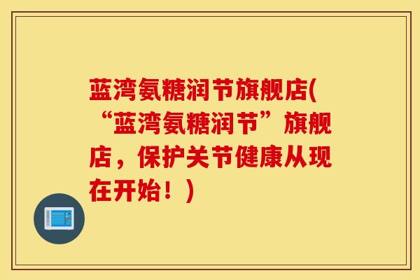 蓝湾氨糖润节旗舰店(“蓝湾氨糖润节”旗舰店,保护关节健康从现在开始!) 蓝湾氨糖润节旗舰店(“蓝湾氨糖润节”旗舰店,保护关节健康从现在开始!)
