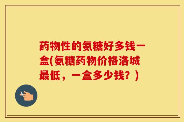 性的氨糖好多钱一盒(氨糖价格洛城低,一盒多少钱?) 性的氨糖好多钱一盒(氨糖价格洛城低,一盒多少钱?)