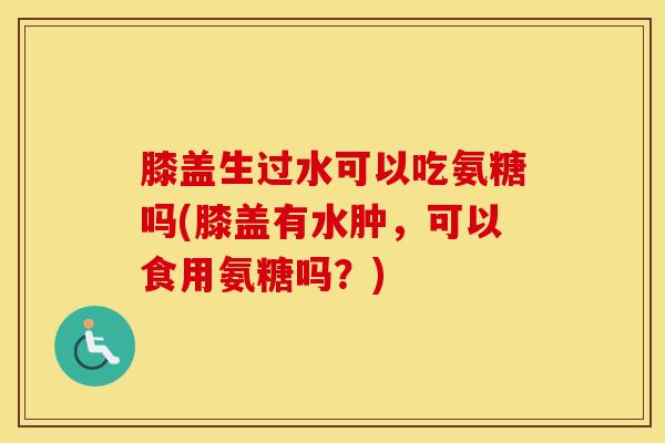 膝盖生过水可以吃氨糖吗(膝盖有水肿,可以食用氨糖吗?) 膝盖生过水可以吃氨糖吗(膝盖有水肿,可以食用氨糖吗?)