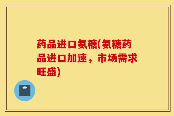 药品进口氨糖(氨糖药品进口加速，市场需求旺盛)