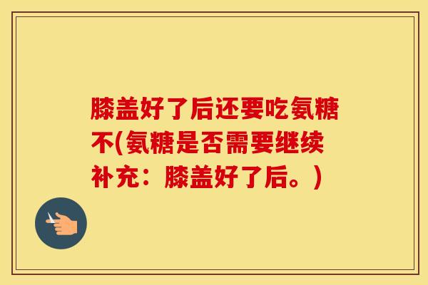 膝盖好了后还要吃氨糖不(氨糖是否需要继续补充：膝盖好了后。)