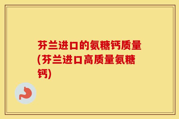 芬兰进口的氨糖钙质量(芬兰进口高质量氨糖钙)