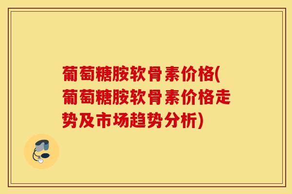 葡萄糖胺软骨素价格(葡萄糖胺软骨素价格走势及市场趋势分析)