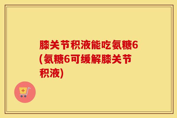 膝关节积液能吃氨糖6(氨糖6可缓解膝关节积液) 膝关节积液能吃氨糖6(氨糖6可缓解膝关节积液)