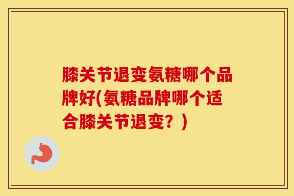膝关节退变氨糖哪个品牌好(氨糖品牌哪个适合膝关节退变?) 膝关节退变氨糖哪个品牌好(氨糖品牌哪个适合膝关节退变?)