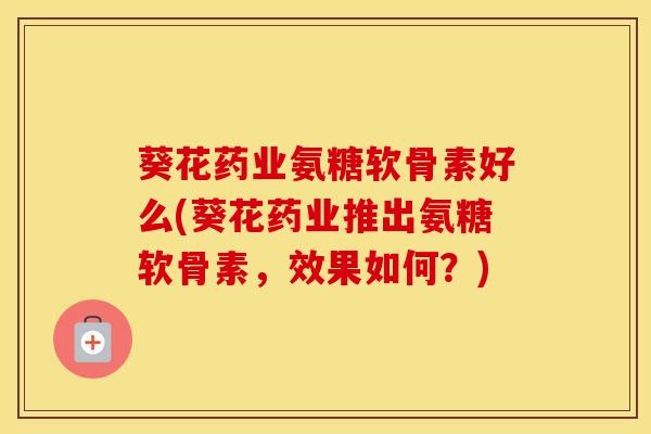 葵花药业氨糖软骨素好么(葵花药业推出氨糖软骨素，效果如何？)