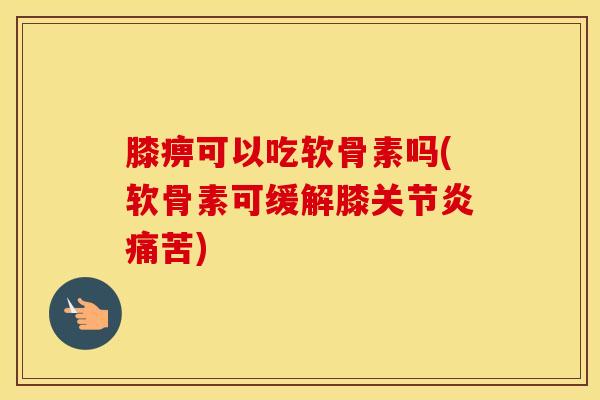 膝痹可以吃软骨素吗(软骨素可缓解膝痛苦)