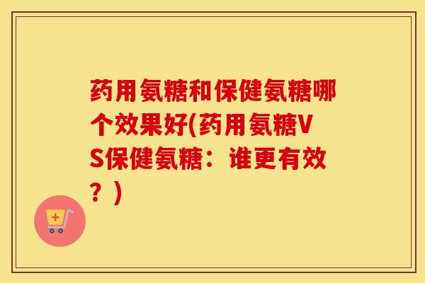 药用氨糖和保健氨糖哪个效果好(药用氨糖VS保健氨糖:谁更有效?) 药用氨糖和保健氨糖哪个效果好(药用氨糖VS保健氨糖:谁更有效?)