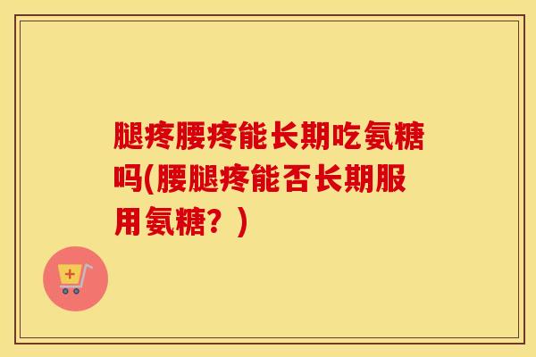 腿疼腰疼能长期吃氨糖吗(腰腿疼能否长期服用氨糖?) 腿疼腰疼能长期吃氨糖吗(腰腿疼能否长期服用氨糖?)
