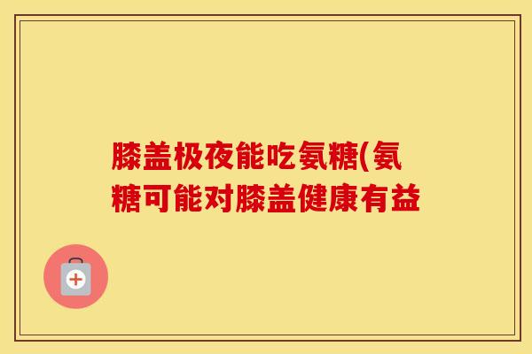膝盖极夜能吃氨糖(氨糖可能对膝盖健康有益
