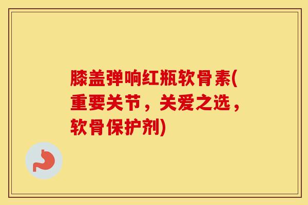膝盖弹响红瓶软骨素(重要关节，关爱之选，软骨保护剂)