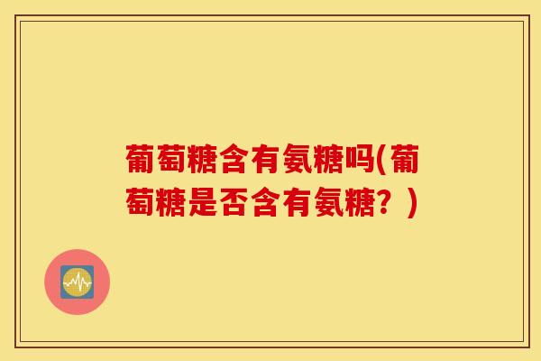 葡萄糖含有氨糖吗(葡萄糖是否含有氨糖?) 葡萄糖含有氨糖吗(葡萄糖是否含有氨糖?)