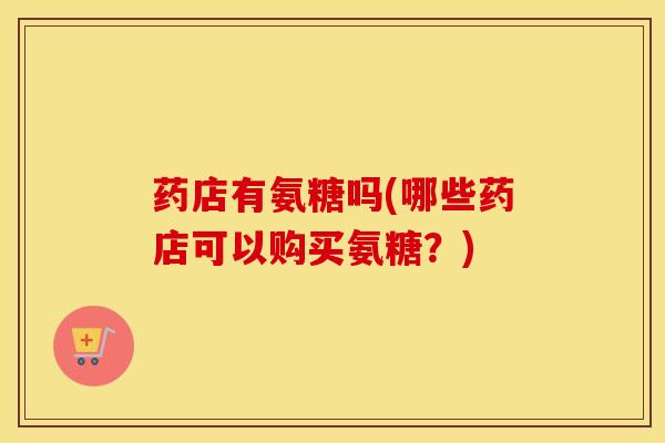 药店有氨糖吗(哪些药店可以购买氨糖?) 药店有氨糖吗(哪些药店可以购买氨糖?)