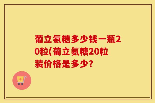 葡立氨糖多少钱一瓶20粒(葡立氨糖20粒装价格是多少? 葡立氨糖多少钱一瓶20粒(葡立氨糖20粒装价格是多少?