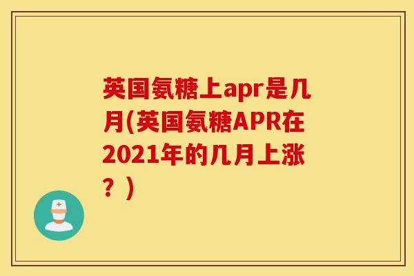英国氨糖上apr是几月(英国氨糖APR在2021年的几月上涨?) 英国氨糖上apr是几月(英国氨糖APR在2021年的几月上涨?)