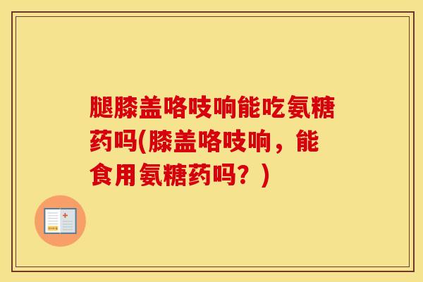 腿膝盖咯吱响能吃氨糖药吗(膝盖咯吱响,能食用氨糖药吗?) 腿膝盖咯吱响能吃氨糖药吗(膝盖咯吱响,能食用氨糖药吗?)
