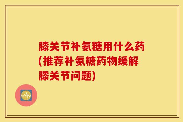 膝关节补氨糖用什么药(推荐补氨糖缓解膝关节问题) 膝关节补氨糖用什么药(推荐补氨糖缓解膝关节问题)