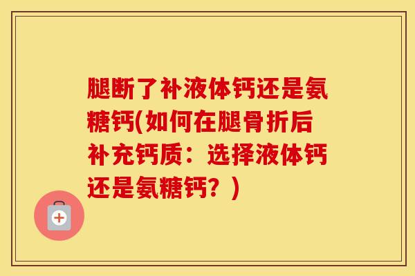 腿断了补液体钙还是氨糖钙(如何在腿后补充钙质:选择液体钙还是氨糖钙?) 腿断了补液体钙还是氨糖钙(如何在腿后补充钙质:选择液体钙还是氨糖钙?)