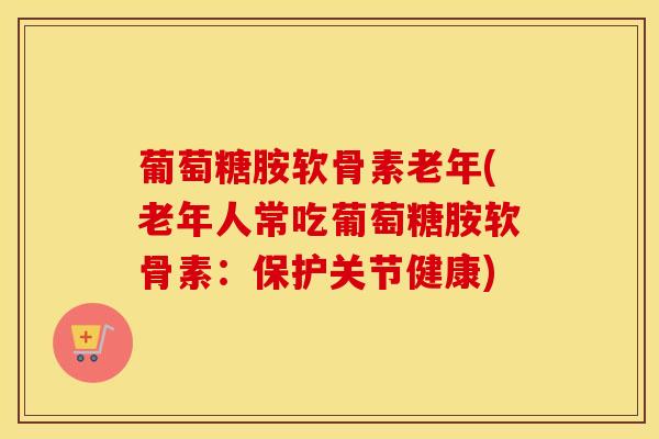 葡萄糖胺软骨素老年(老年人常吃葡萄糖胺软骨素:保护关节健康) 葡萄糖胺软骨素老年(老年人常吃葡萄糖胺软骨素:保护关节健康)