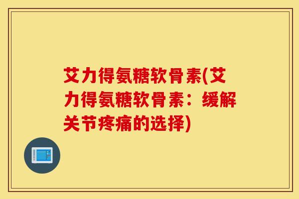 艾力得氨糖软骨素(艾力得氨糖软骨素:缓解关节的选择) 艾力得氨糖软骨素(艾力得氨糖软骨素:缓解关节的选择)