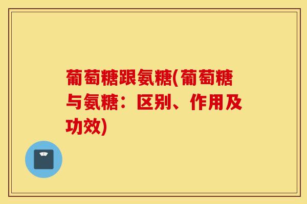 葡萄糖跟氨糖(葡萄糖与氨糖：区别、作用及功效)