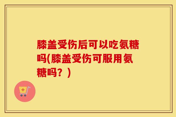 膝盖受伤后可以吃氨糖吗(膝盖受伤可服用氨糖吗？)