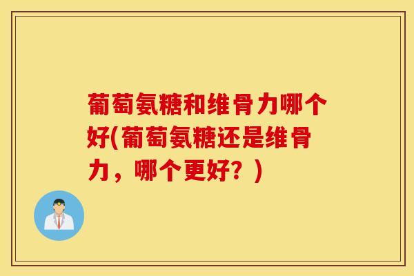 葡萄氨糖和维骨力哪个好(葡萄氨糖还是维骨力，哪个更好？)