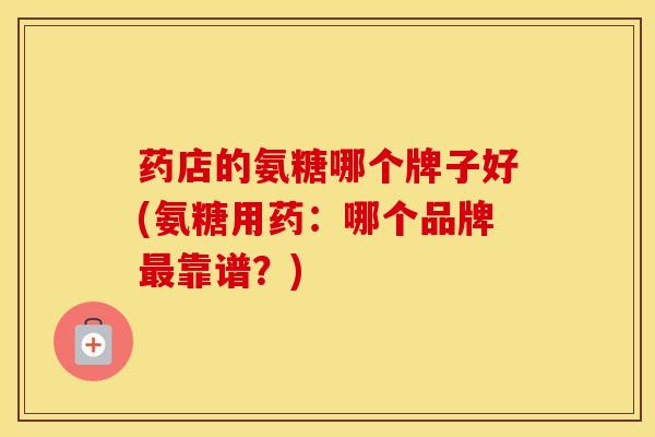 药店的氨糖哪个牌子好(氨糖用药:哪个品牌靠谱?) 药店的氨糖哪个牌子好(氨糖用药:哪个品牌靠谱?)