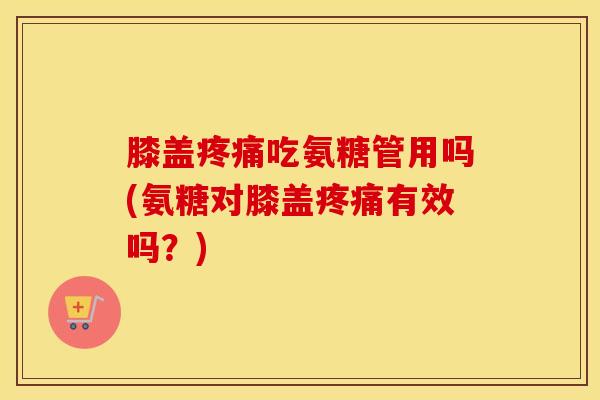 膝盖吃氨糖管用吗(氨糖对膝盖有效吗?) 膝盖吃氨糖管用吗(氨糖对膝盖有效吗?)
