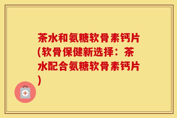 茶水和氨糖软骨素钙片(软骨保健新选择:茶水配合氨糖软骨素钙片) 茶水和氨糖软骨素钙片(软骨保健新选择:茶水配合氨糖软骨素钙片)