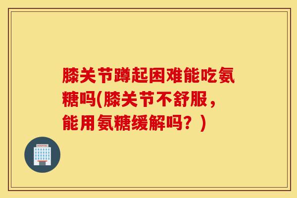 膝关节蹲起困难能吃氨糖吗(膝关节不舒服，能用氨糖缓解吗？)