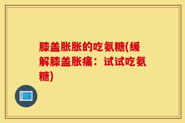 膝盖胀胀的吃氨糖(缓解膝盖胀痛：试试吃氨糖)