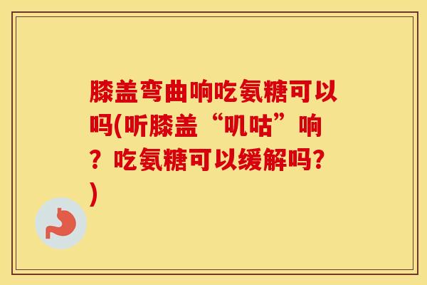 膝盖弯曲响吃氨糖可以吗(听膝盖“叽咕”响?吃氨糖可以缓解吗?) 膝盖弯曲响吃氨糖可以吗(听膝盖“叽咕”响?吃氨糖可以缓解吗?)