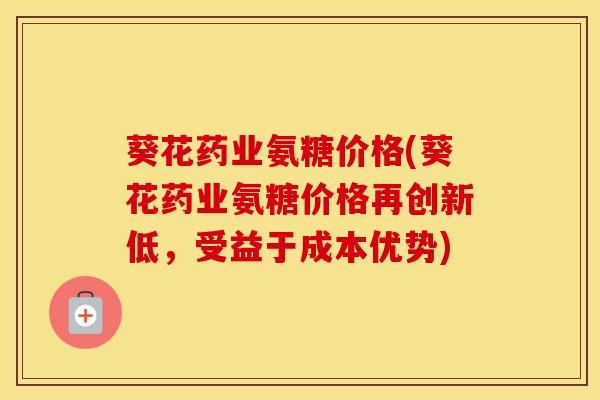 葵花药业氨糖价格(葵花药业氨糖价格再创新低，受益于成本优势)